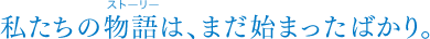 私たちの物語は、まだ始まったばかり。